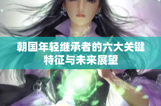 朝国年轻继承者的六大关键特征与未来展望