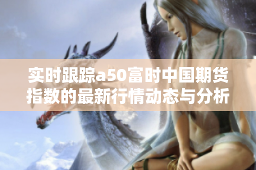 实时跟踪a50富时中国期货指数的最新行情动态与分析