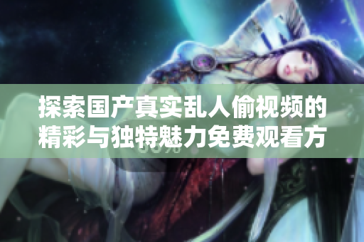 探索国产真实乱人偷视频的精彩与独特魅力免费观看方式