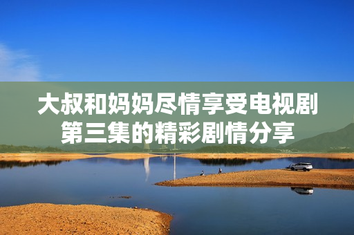 大叔和妈妈尽情享受电视剧第三集的精彩剧情分享