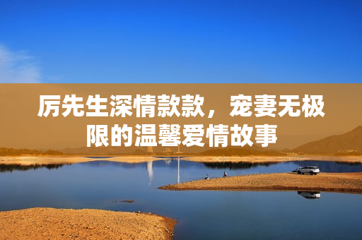 厉先生深情款款，宠妻无极限的温馨爱情故事