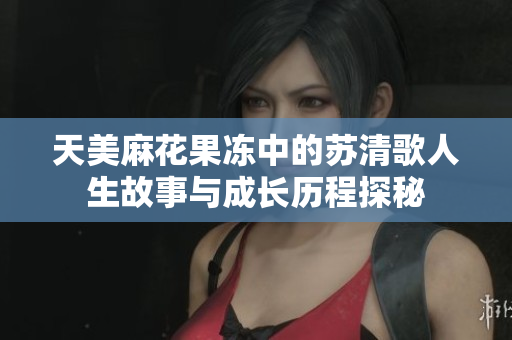 天美麻花果冻中的苏清歌人生故事与成长历程探秘