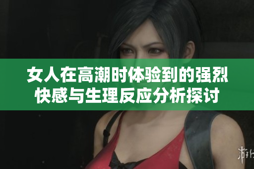 女人在高潮时体验到的强烈快感与生理反应分析探讨