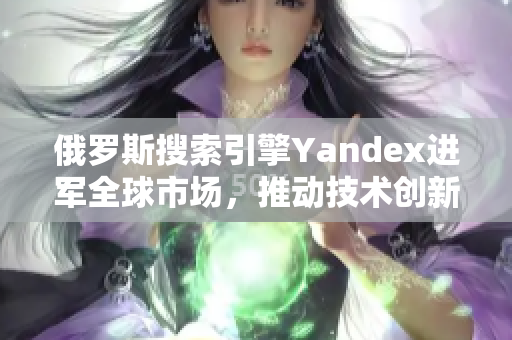 俄罗斯搜索引擎Yandex进军全球市场，推动技术创新与发展