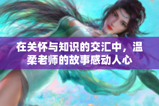 在关怀与知识的交汇中，温柔老师的故事感动人心