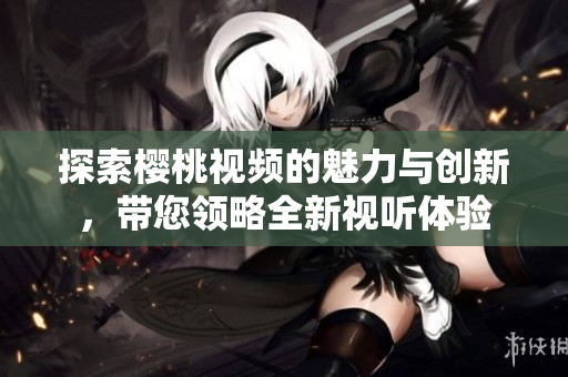 探索樱桃视频的魅力与创新，带您领略全新视听体验