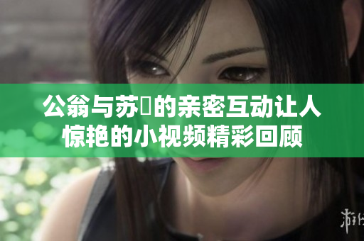 公翁与苏玥的亲密互动让人惊艳的小视频精彩回顾