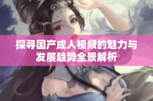 探寻国产成人视频的魅力与发展趋势全景解析