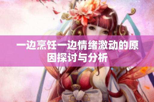 一边烹饪一边情绪激动的原因探讨与分析