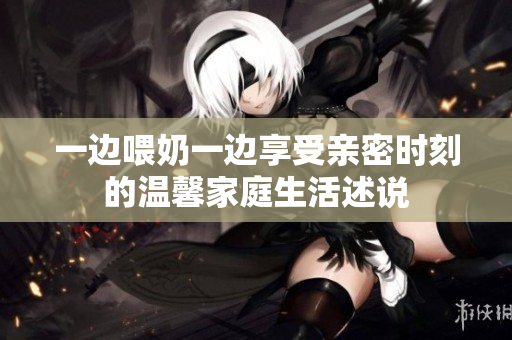 一边喂奶一边享受亲密时刻的温馨家庭生活述说