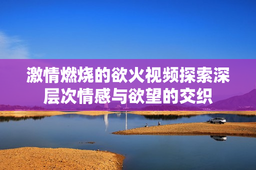 激情燃烧的欲火视频探索深层次情感与欲望的交织