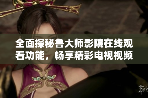 全面探秘鲁大师影院在线观看功能，畅享精彩电视视频体验