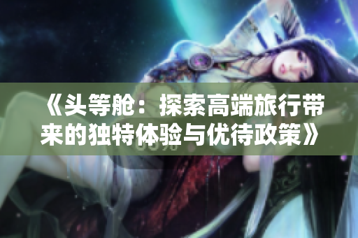 《头等舱：探索高端旅行带来的独特体验与优待政策》