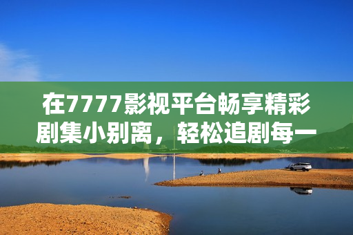在7777影视平台畅享精彩剧集小别离，轻松追剧每一天