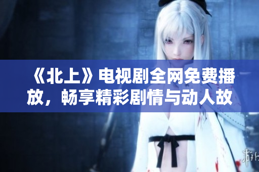 《北上》电视剧全网免费播放，畅享精彩剧情与动人故事的视听盛宴