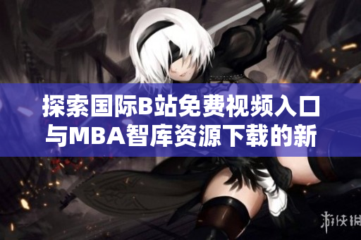 探索国际B站免费视频入口与MBA智库资源下载的新途径与技巧