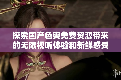 探索国产色爽免费资源带来的无限视听体验和新鲜感受