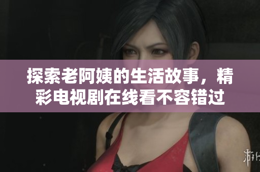 探索老阿姨的生活故事，精彩电视剧在线看不容错过