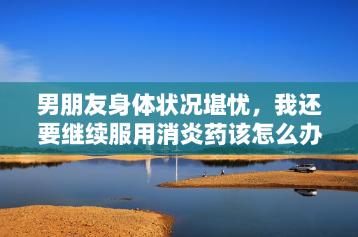 男朋友身体状况堪忧，我还要继续服用消炎药该怎么办