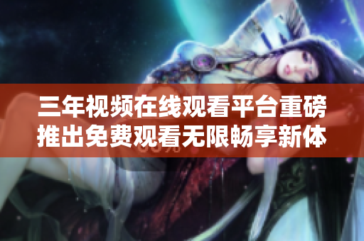 三年视频在线观看平台重磅推出免费观看无限畅享新体验