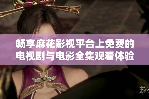 畅享麻花影视平台上免费的电视剧与电影全集观看体验