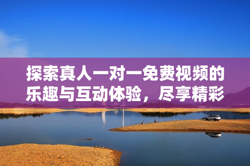 探索真人一对一免费视频的乐趣与互动体验，尽享精彩时刻