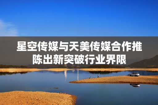 星空传媒与天美传媒合作推陈出新突破行业界限