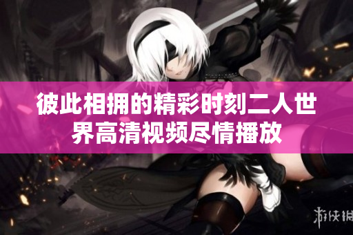 彼此相拥的精彩时刻二人世界高清视频尽情播放