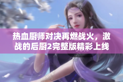 热血厨师对决再燃战火，激战的后厨2完整版精彩上线