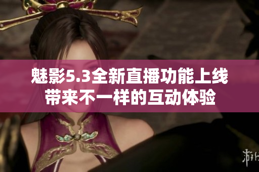 魅影5.3全新直播功能上线带来不一样的互动体验