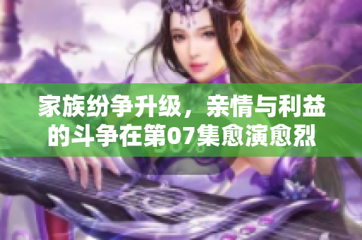 家族纷争升级，亲情与利益的斗争在第07集愈演愈烈