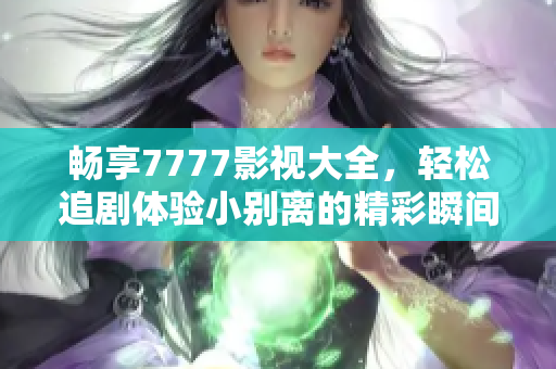 畅享7777影视大全，轻松追剧体验小别离的精彩瞬间