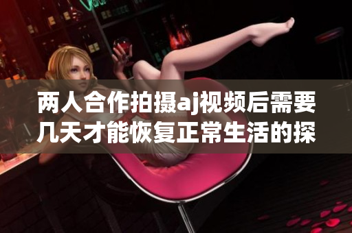 两人合作拍摄aj视频后需要几天才能恢复正常生活的探讨
