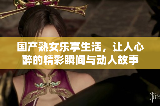 国产熟女乐享生活，让人心醉的精彩瞬间与动人故事