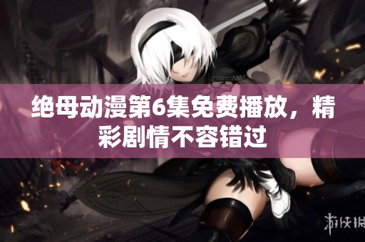 绝母动漫第6集免费播放，精彩剧情不容错过