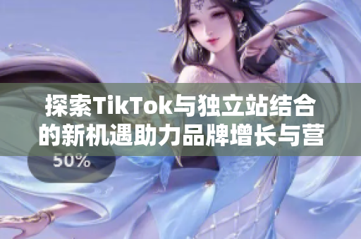 探索TikTok与独立站结合的新机遇助力品牌增长与营销创新