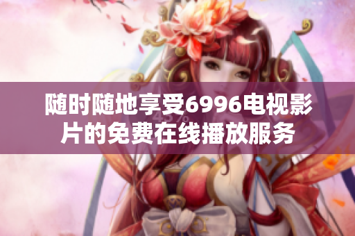 随时随地享受6996电视影片的免费在线播放服务