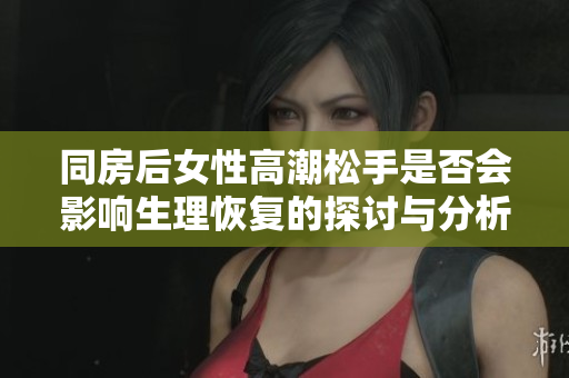 同房后女性高潮松手是否会影响生理恢复的探讨与分析