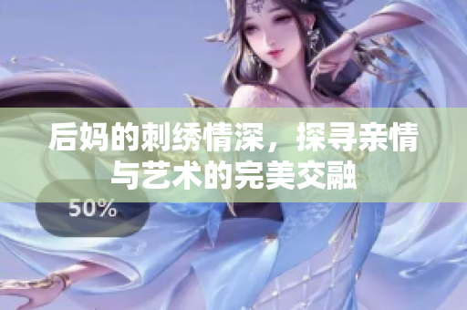 后妈的刺绣情深，探寻亲情与艺术的完美交融