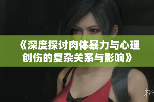《深度探讨肉体暴力与心理创伤的复杂关系与影响》