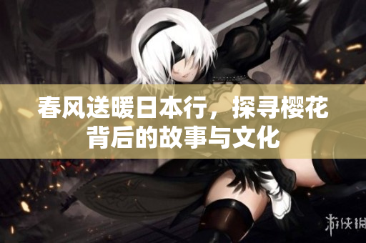 春风送暖日本行，探寻樱花背后的故事与文化
