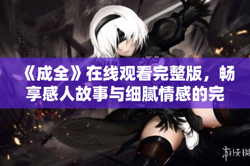 《成全》在线观看完整版，畅享感人故事与细腻情感的完美结合