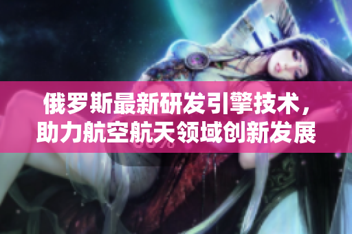 俄罗斯最新研发引擎技术，助力航空航天领域创新发展