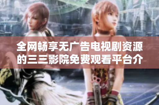 全网畅享无广告电视剧资源的三三影院免费观看平台介绍