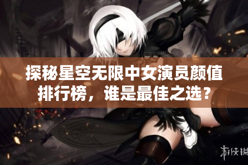 探秘星空无限中女演员颜值排行榜，谁是最佳之选？