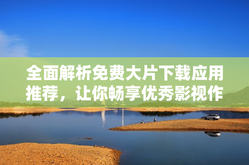 全面解析免费大片下载应用推荐，让你畅享优秀影视作品！