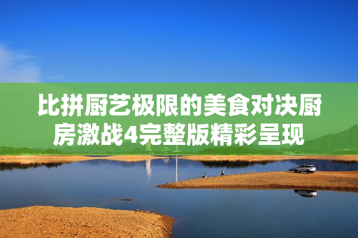 比拼厨艺极限的美食对决厨房激战4完整版精彩呈现