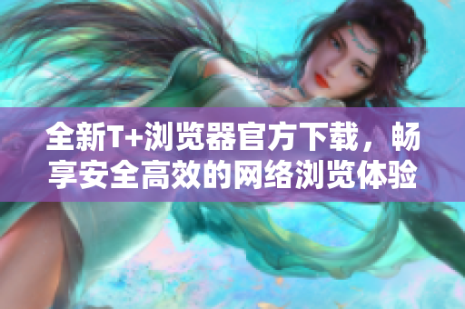全新T+浏览器官方下载，畅享安全高效的网络浏览体验