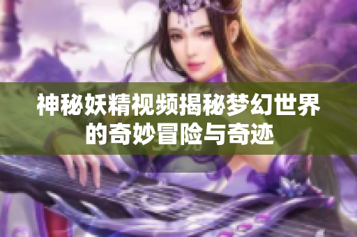 神秘妖精视频揭秘梦幻世界的奇妙冒险与奇迹