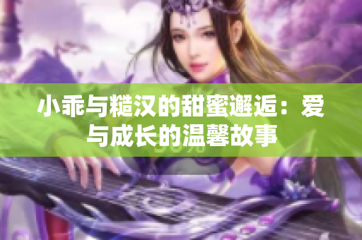 小乖与糙汉的甜蜜邂逅：爱与成长的温馨故事